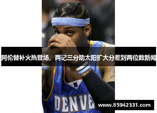 阿伦替补火热登场，两记三分助太阳扩大分差到两位数新闻